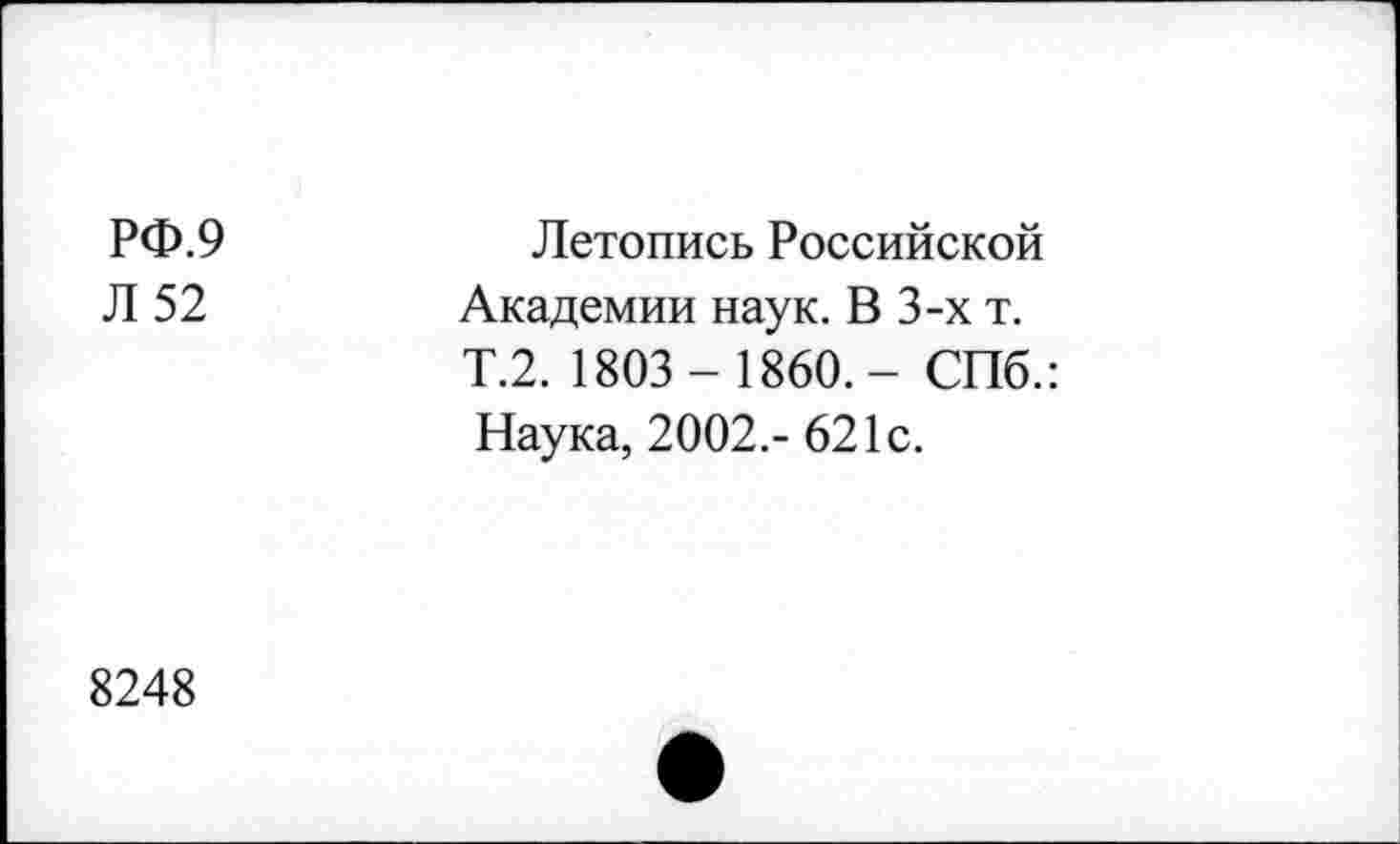 ﻿РФ.9
Л 52
Летопись Российской Академии наук. В 3-х т. Т.2. 1803- 1860.- СПб.:
Наука, 2002.- 621с.
8248